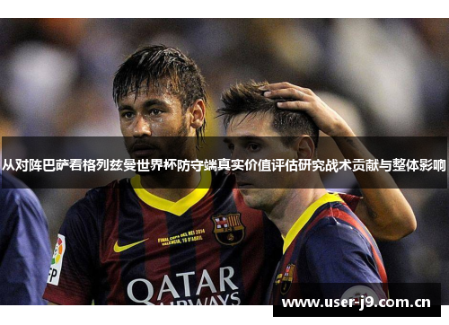从对阵巴萨看格列兹曼世界杯防守端真实价值评估研究战术贡献与整体影响 从对阵巴萨看格列兹曼世界杯防守端真实价值评估研究战术贡献与整体影响